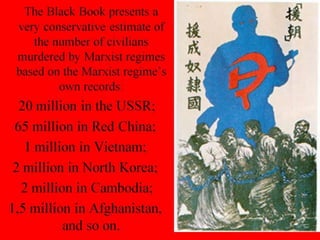 The Black Book presents a
very conservative estimate of
the number of civilians
murdered by Marxist regimes
based on the Marxist regime’s
own records:
20 million in the USSR;
65 million in Red China;
1 million in Vietnam;
2 million in North Korea;
2 million in Cambodia;
1,5 million in Afghanistan,
and so on.
 