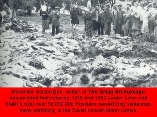 Alexander Solzenitzen, author of The Gulag Archipelago,
documented that between 1918 and 1953 (under Lenin and
Stalin’s rule) over 50,000,000 Russians served long sentences,
many perishing, in the Soviet concentration camps.
 