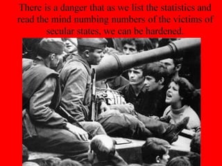 There is a danger that as we list the statistics and
read the mind numbing numbers of the victims of
secular states, we can be hardened.
 