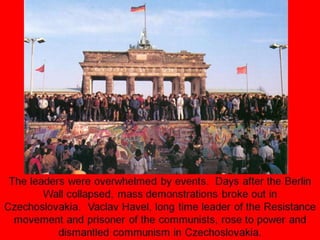 The leaders were overwhelmed by events. Days after the Berlin
Wall collapsed, mass demonstrations broke out in
Czechoslovakia. Vaclav Havel, long time leader of the Resistance
movement and prisoner of the communists, rose to power and
dismantled communism in Czechoslovakia.
 