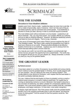 THE ACADEMY FOR SPORT LEADERSHIP
                                   THE ACADEMY FOR SPORT LEADERSHIP


                                            SCRIMMAGE!
                           THE TRUST IN CONFLICT ISSUE
                              THE GREATEST LEADER ISSUE              THE EDULETTER FOR SPORT LEADERS
                                                                                  CORY DOBBS, ED.D.


                            You the leader
                            Devotion to Your Student-Athletes
     LEADERSHIP             Leaders aren’t born, they’re made. Leadership does not come from a job title. It
     RESOURCES              isn’t a matter of personality, style or charisma. And it isn’t the same thing as
                            iron-fisted authority used to command and control people. True leadership is
                            devotion to those you lead, serving in order to contribute beyond ourselves.
                            The most skilled coach without character is no true leader. Leadership is all
                            about character. Yes, you may have power, your position affords you authority,
                            and you’re able to influence followers. However, all effective leadership actions
                            must stand on trust and integrity. That is to say, character.
                            In this issue of Scrimmage! guest author Patrick Lencioni explores the idea of
                            “The Greatest Leader.” My hope is after reading his perspective you’ll take to
                            heart your influence on our world. Shaping student-athletes to be effective
  Transforming              leaders of tomorrow is no small task. I applaud you and it’s obvious from his
Student-Athletes            article that best-selling author Lencioni does too.
  into Dynamic
  Team Leaders              You may ply your craft in an out-of-the way college or a small private high
                            school, but you are given the opportunity to be a great leader. The world may
         $9.95
                            not recognize all that you do, but your players do. Always remember, to those
  (Bulk Discounts)          you lead you may be the greatest leader.
The E-Leadership
   Experience

A 12 week online             The Greatest Leader
mini-curriculum to
nudge your leaders          By Patrick Lencioni
along the path of
growth &                    I have been asked on a number of occasions, by journalists and curious clients,
development.                whom I believe to be the greatest leader in America. And I usually respond with
                            my own question. “Are you asking for the name of a famous leader?” This
Enroll up to 20 Student-
Athletes for $19.99
                            usually leads to a fair amount of confusion, until I explain that the best leader in
                            the world is probably relatively obscure.
                            You see, I believe that the best leader out there is probably running a small or
The Academy
                            medium-sized company in a small or medium-sized town. Or maybe they‘re
Leadership Set
                            running an elementary school or a church. Moreover, that leader‘s obscurity is
Complete Set $50            not a function of mediocrity, but rather a disdain for unnecessary attention and
  3 copies of               adulation. He or she would certainly prefer to have a stable home life, motivated
Becoming a Team             employees, and happy customers—in that order—over public recognition.
Leader
                            A skeptic might well respond, “But if this person really were the greatest leader,
  1 copy of
                            wouldn‘t his or her company eventually grow in size and stature, and become
Transforming Student-
Athletes                    known for being great?” And the answer to that fine question would be, “Not
                            necessarily.”
  1 copy of The E-
Leadership
Experience

                                                                    1

                                                      www.sportleadership.com
 