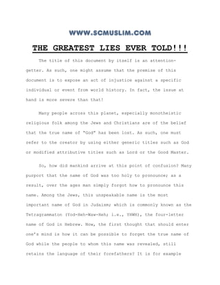 www.scmuslim.com
  THE GREATEST LIES EVER TOLD!!!
    The title of this document by itself is an attention-

getter. As such, one might assume that the premise of this

document is to expose an act of injustice against a specific

individual or event from world history. In fact, the issue at

hand is more severe than that!


    Many people across this planet, especially monotheistic

religious folk among the Jews and Christians are of the belief

that the true name of “God” has been lost. As such, one must

refer to the creator by using either generic titles such as God

or modified attributive titles such as Lord or the Good Master.


    So, how did mankind arrive at this point of confusion? Many

purport that the name of God was too holy to pronounce; as a

result, over the ages man simply forgot how to pronounce this

name. Among the Jews, this unspeakable name is the most

important name of God in Judaism; which is commonly known as the

Tetragrammaton (Yod-Heh-Waw-Heh; i.e., YHWH), the four-letter

name of God in Hebrew. Now, the first thought that should enter

one’s mind is how it can be possible to forget the true name of

God while the people to whom this name was revealed, still

retains the language of their forefathers? It is for example
 