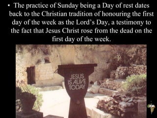 • The practice of Sunday being a Day of rest dates
back to the Christian tradition of honouring the first
day of the week as the Lord’s Day, a testimony to
the fact that Jesus Christ rose from the dead on the
first day of the week.
 