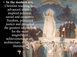 • In the modern era,
Christian teaching has
advanced science,
inspired political,
social and economic
freedom, promoted
justice and provided
the greatest inspiration
for the most
magnificent
achievements in art,
architecture, music and
literature.
 