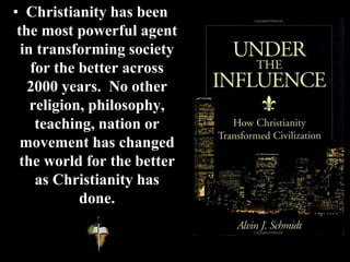• Christianity has been
the most powerful agent
in transforming society
for the better across
2000 years. No other
religion, philosophy,
teaching, nation or
movement has changed
the world for the better
as Christianity has
done.
 