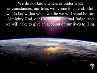 We do not know when, or under what
circumstances, our lives will come to an end. But
we do know that when we die we will stand before
Almighty God, our Creator and eternal Judge, and
we will have to give an account of our lives to Him.
 