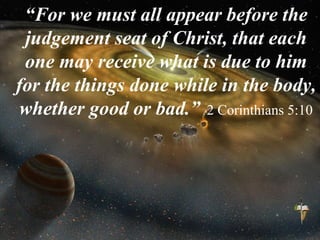 “For we must all appear before the
judgement seat of Christ, that each
one may receive what is due to him
for the things done while in the body,
whether good or bad.” 2 Corinthians 5:10
 