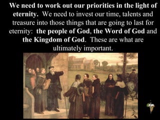 We need to work out our priorities in the light of
eternity. We need to invest our time, talents and
treasure into those things that are going to last for
eternity: the people of God, the Word of God and
the Kingdom of God. These are what are
ultimately important.
 