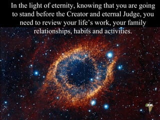 In the light of eternity, knowing that you are going
to stand before the Creator and eternal Judge, you
need to review your life’s work, your family
relationships, habits and activities.
 