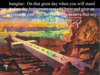 Imagine: On that great day when you will stand
before the Judgement seat of Christ and give an
account of your life, do you really believe that any
of us will be thinking:
 