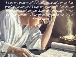 I was too generous! I should have held on to that
grudge for longer! I was too spiritual! I spent too
much time studying the Bible and praying! I was
too evangelistic! I sacrificed too much for God’s
Kingdom!
 