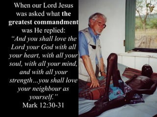 When our Lord Jesus
was asked what the
greatest commandment
was He replied:
“And you shall love the
Lord your God with all
your heart, with all your
soul, with all your mind,
and with all your
strength…you shall love
your neighbour as
yourself.”
Mark 12:30-31
 