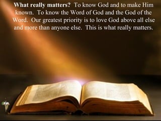 What really matters? To know God and to make Him
known. To know the Word of God and the God of the
Word. Our greatest priority is to love God above all else
and more than anyone else. This is what really matters.
 
