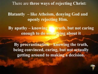 There are three ways of rejecting Christ:
By procrastination – knowing the truth,
being convinced, caring, but not actually
getting around to making a decision.
By apathy – knowing the truth, but not caring
enough to do something about it
Blatantly – like Atheism, denying God and
openly rejecting Him.
 