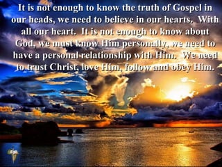 It is not enough to know the truth of Gospel in
our heads, we need to believe in our hearts. With
all our heart. It is not enough to know about
God, we must know Him personally, we need to
have a personal relationship with Him. We need
to trust Christ, love Him, follow and obey Him.
 
