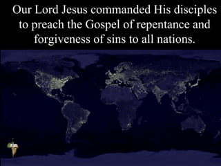 Our Lord Jesus commanded His disciples
to preach the Gospel of repentance and
forgiveness of sins to all nations.
 