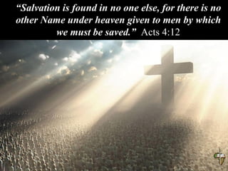 “Salvation is found in no one else, for there is no
other Name under heaven given to men by which
we must be saved.” Acts 4:12
 