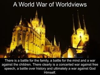 A World War of Worldviews
There is a battle for the family, a battle for the mind and a war
against the children. There clearly is a concerted war against free
speech, a battle over history and ultimately a war against God
Himself.
 