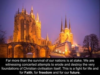 Far more than the survival of our nations is at stake. We are
witnessing concerted attempts to erode and destroy the very
foundations of Christian civilisation itself. This is a fight for life and
for Faith, for freedom and for our future.
 