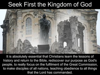 It is absolutely essential that Christians learn the lessons of
history and return to the Bible, rediscover our purpose as God's
people, to really focus on the fulfilment of the Great Commission,
to make disciples of all nations, teaching obedience to all things
that the Lord has commanded.
Seek First the Kingdom of God
 