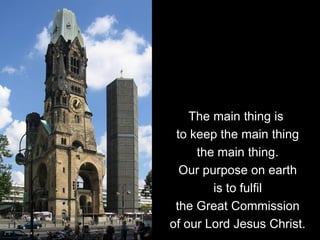 The main thing is
to keep the main thing
the main thing.
Our purpose on earth
is to fulfil
the Great Commission
of our Lord Jesus Christ.
 