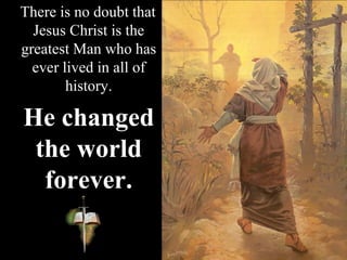 There is no doubt that
Jesus Christ is the
greatest Man who has
ever lived in all of
history.
He changed
the world
forever.
 