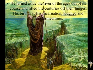 • He turned aside the river of the ages out of its
course and lifted the centuries off their hinges.
His birthday, His Incarnation, touched and
transformed time.
 