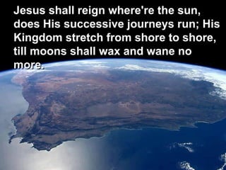 Jesus shall reign where're the sun,
does His successive journeys run; His
Kingdom stretch from shore to shore,
till moons shall wax and wane no
more.
 
