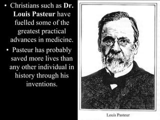 • Christians such as Dr.
Louis Pasteur have
fuelled some of the
greatest practical
advances in medicine.
• Pasteur has probably
saved more lives than
any other individual in
history through his
inventions.
 