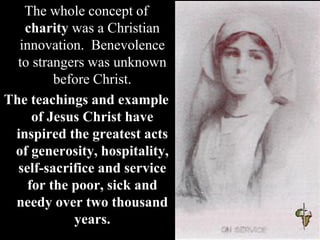 The whole concept of
charity was a Christian
innovation. Benevolence
to strangers was unknown
before Christ.
The teachings and example
of Jesus Christ have
inspired the greatest acts
of generosity, hospitality,
self-sacrifice and service
for the poor, sick and
needy over two thousand
years.
 