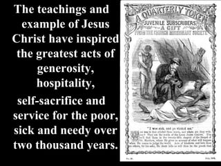 The teachings and
example of Jesus
Christ have inspired
the greatest acts of
generosity,
hospitality,
self-sacrifice and
service for the poor,
sick and needy over
two thousand years.
 