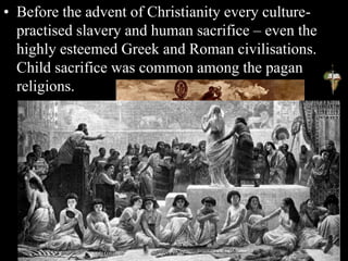 • Before the advent of Christianity every culture-
practised slavery and human sacrifice – even the
highly esteemed Greek and Roman civilisations.
Child sacrifice was common among the pagan
religions.
 