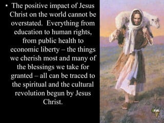 • The positive impact of Jesus
Christ on the world cannot be
overstated. Everything from
education to human rights,
from public health to
economic liberty – the things
we cherish most and many of
the blessings we take for
granted – all can be traced to
the spiritual and the cultural
revolution begun by Jesus
Christ.
 