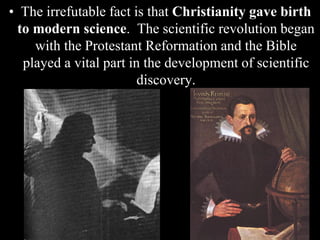 • The irrefutable fact is that Christianity gave birth
to modern science. The scientific revolution began
with the Protestant Reformation and the Bible
played a vital part in the development of scientific
discovery.
 