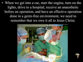 • When we get into a car, start the engine, turn on the
lights, drive to a hospital, receive an anaesthetic
before an operation, and have an effective operation
done in a germ-free environment, we need to
remember that we owe it all to Jesus Christ.
 