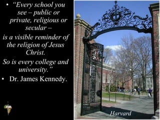 • “Every school you
see – public or
private, religious or
secular –
is a visible reminder of
the religion of Jesus
Christ.
So is every college and
university.”
• Dr. James Kennedy.
Harvard
 