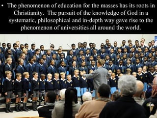• The phenomenon of education for the masses has its roots in
Christianity. The pursuit of the knowledge of God in a
systematic, philosophical and in-depth way gave rise to the
phenomenon of universities all around the world.
 
