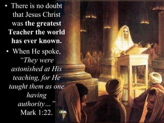 • There is no doubt
that Jesus Christ
was the greatest
Teacher the world
has ever known.
• When He spoke,
“They were
astonished at His
teaching, for He
taught them as one
having
authority…”
Mark 1:22.
 