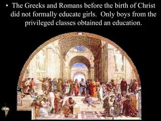• The Greeks and Romans before the birth of Christ
did not formally educate girls. Only boys from the
privileged classes obtained an education.
 