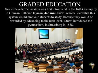 GRADED EDUCATION
Graded levels of education was first introduced in the 16th Century by
a German Lutheran layman, Johann Sturm, who believed that this
system would motivate students to study, because they would be
rewarded by advancing to the next level. Sturm introduced the
gymnasium, in Strassburg in 1538.
 