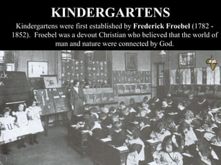 KINDERGARTENS
Kindergartens were first established by Frederick Froebel (1782 -
1852). Froebel was a devout Christian who believed that the world of
man and nature were connected by God.
 