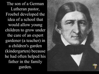The son of a German
Lutheran pastor,
Froebel developed the
idea of a school that
would allow young
children to grow under
the care of an expert
gardener (a teacher) in
a children's garden
(kindergarten) because
he had often helped his
father in the family
garden.
 