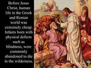 Before Jesus
Christ, human
life in the Greek
and Roman
world was
extremely cheap.
Infants born with
physical defects
such as
blindness, were
commonly
abandoned to die
in the wilderness.
 