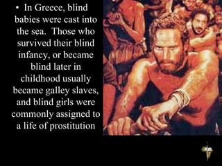 • In Greece, blind
babies were cast into
the sea. Those who
survived their blind
infancy, or became
blind later in
childhood usually
became galley slaves,
and blind girls were
commonly assigned to
a life of prostitution
 