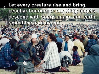 Let every creature rise and bring,
peculiar honours to our King; angels
descend with songs again; and earth
repeat the loud amen!
5.
 