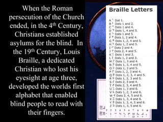When the Roman
persecution of the Church
ended, in the 4th Century,
Christians established
asylums for the blind. In
the 19th Century, Louis
Braille, a dedicated
Christian who lost his
eyesight at age three,
developed the worlds first
alphabet that enabled
blind people to read with
their fingers.
 