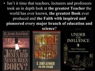 • Isn’t it time that teachers, lecturers and professors
took an in depth look at the greatest Teacher the
world has ever known, the greatest Book ever
produced and the Faith with inspired and
pioneered every major branch of education and
science?
 