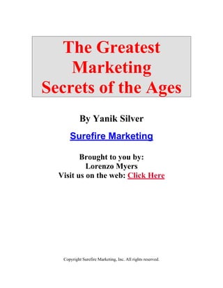 The Greatest
    Marketing
Secrets of the Ages
            By Yanik Silver
      Surefire Marketing

         Brought to you by:
           Lorenzo Myers
  Visit us on the web: Click Here




   Copyright Surefire Marketing, Inc. All rights reserved.
 