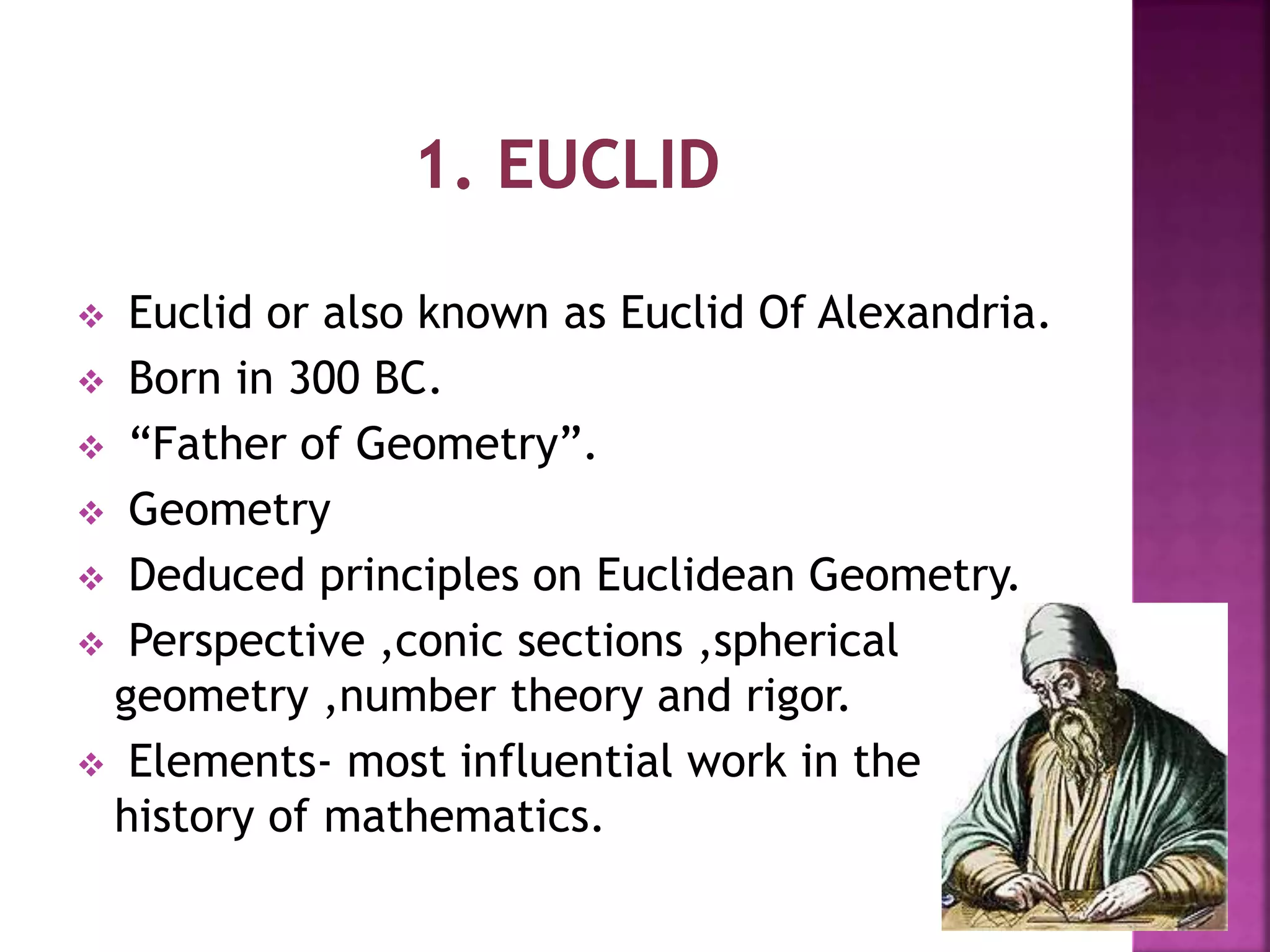  Euclid or also known as Euclid Of Alexandria. 
 Born in 300 BC. 
 “Father of Geometry”. 
 Geometry 
 Deduced principles on Euclidean Geometry. 
 Perspective ,conic sections ,spherical 
geometry ,number theory and rigor. 
 Elements- most influential work in the 
history of mathematics. 
 