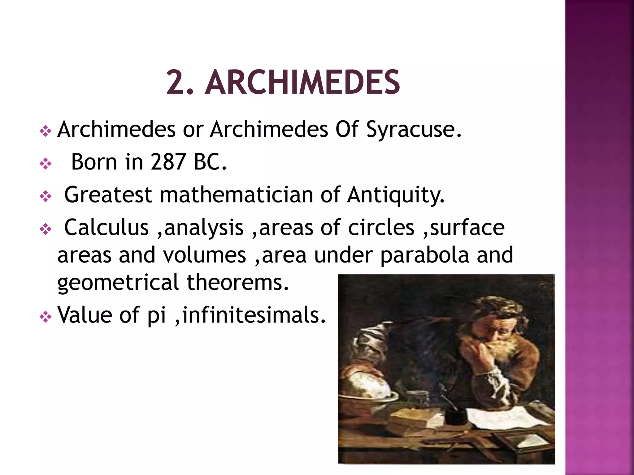  Archimedes or Archimedes Of Syracuse. 
 Born in 287 BC. 
 Greatest mathematician of Antiquity. 
 Calculus ,analysis ,areas of circles ,surface 
areas and volumes ,area under parabola and 
geometrical theorems. 
 Value of pi ,infinitesimals. 
 